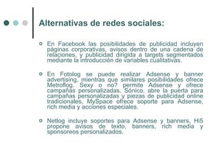 Alternativas de redes sociales:

   En Facebook las posibilidades de publicidad incluyen
    páginas corporativas, avisos dentro de una cadena de
    relaciones, y publicidad dirigida a targets segmentados
    mediante la introducción de variables cualitativas.

   En Fotolog se puede realizar Adsense y banner
    advertising, mientras que similares posibilidades ofrece
    Metroflog. Sexy o no? permite Adsense y ofrece
    campañas personalizadas. Sónico, abre la puerta para
    campañas personalizadas y piezas de publicidad online
    tradicionales, MySpace ofrece soporte para Adsense,
    rich media y acciones especiales.

   Netlog incluye soportes para Adsense y banners, Hi5
    propone avisos de texto, banners, rich media y
    sponsoreos personalizados.
 