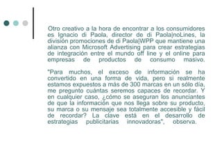 Otro creativo a la hora de encontrar a los consumidores
es Ignacio di Paola, director de di Paola|noLines, la
división promociones de di Paola|WPP que mantiene una
alianza con Microsoft Advertising para crear estrategias
de integración entre el mundo off line y el online para
empresas de productos de consumo masivo.

"Para muchos, el exceso de información se ha
convertido en una forma de vida, pero si realmente
estamos expuestos a más de 300 marcas en un sólo día,
me pregunto cuántas seremos capaces de recordar. Y
en cualquier caso, ¿cómo se aseguran los anunciantes
de que la información que nos llega sobre su producto,
su marca o su mensaje sea totalmente accesible y fácil
de recordar? La clave está en el desarrollo de
estrategias publicitarias innovadoras", observa.
 