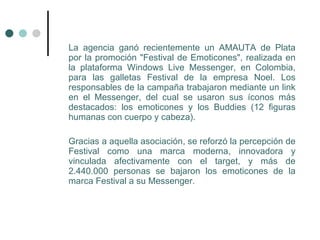 La agencia ganó recientemente un AMAUTA de Plata
por la promoción "Festival de Emoticones", realizada en
la plataforma Windows Live Messenger, en Colombia,
para las galletas Festival de la empresa Noel. Los
responsables de la campaña trabajaron mediante un link
en el Messenger, del cual se usaron sus íconos más
destacados: los emoticones y los Buddies (12 figuras
humanas con cuerpo y cabeza).

Gracias a aquella asociación, se reforzó la percepción de
Festival como una marca moderna, innovadora y
vinculada afectivamente con el target, y más de
2.440.000 personas se bajaron los emoticones de la
marca Festival a su Messenger.
 