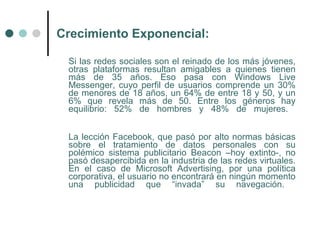 Crecimiento Exponencial:

 Si las redes sociales son el reinado de los más jóvenes,
 otras plataformas resultan amigables a quienes tienen
 más de 35 años. Eso pasa con Windows Live
 Messenger, cuyo perfil de usuarios comprende un 30%
 de menores de 18 años, un 64% de entre 18 y 50, y un
 6% que revela más de 50. Entre los géneros hay
 equilibrio: 52% de hombres y 48% de mujeres.


 La lección Facebook, que pasó por alto normas básicas
 sobre el tratamiento de datos personales con su
 polémico sistema publicitario Beacon –hoy extinto-, no
 pasó desapercibida en la industria de las redes virtuales.
 En el caso de Microsoft Advertising, por una política
 corporativa, el usuario no encontrará en ningún momento
 una publicidad que “invada” su navegación.
 