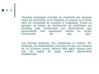 “Nuestra estrategia consiste en mostrarle los accesos
hacia los productos; si le interesan el usuario va a hacer
click sin necesidad de invadirlo ni molestarlo. Como un
ejemplo, el listado de distribución de publicidad por
emailing está conformado por destinatarios que
previamente han expresado interés en recibir
información             de            ese             tipo”.


Las buenas prácticas van moldeando el camino. Sin
embargo, los especialistas coinciden en que, por tratarse
de un universo nuevo, todavía falta algún tiempo para
que las reglas de juego queden plenamente
establecidas.
 