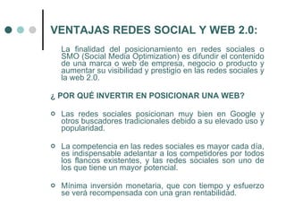 VENTAJAS REDES SOCIAL Y WEB 2.0:
    La finalidad del posicionamiento en redes sociales o
    SMO (Social Media Optimization) es difundir el contenido
    de una marca o web de empresa, negocio o producto y
    aumentar su visibilidad y prestigio en las redes sociales y
    la web 2.0.

¿ POR QUÉ INVERTIR EN POSICIONAR UNA WEB?

   Las redes sociales posicionan muy bien en Google y
    otros buscadores tradicionales debido a su elevado uso y
    popularidad.

   La competencia en las redes sociales es mayor cada día,
    es indispensable adelantar a los competidores por todos
    los flancos existentes, y las redes sociales son uno de
    los que tiene un mayor potencial.

   Mínima inversión monetaria, que con tiempo y esfuerzo
    se verá recompensada con una gran rentabilidad.
 