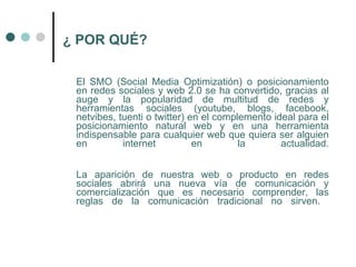 ¿ POR QUÉ?

 El SMO (Social Media Optimizatión) o posicionamiento
 en redes sociales y web 2.0 se ha convertido, gracias al
 auge y la popularidad de multitud de redes y
 herramientas sociales (youtube, blogs, facebook,
 netvibes, tuenti o twitter) en el complemento ideal para el
 posicionamiento natural web y en una herramienta
 indispensable para cualquier web que quiera ser alguien
 en         internet          en        la       actualidad.


 La aparición de nuestra web o producto en redes
 sociales abrirá una nueva vía de comunicación y
 comercialización que es necesario comprender, las
 reglas de la comunicación tradicional no sirven.
 