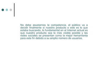 No debe asustarnos la competencia, el público va a
decidir finalmente si nuestro producto o web es lo que
estaba buscando, lo fundamental en el Internet actual es
que nuestro producto sea lo más visible posible y las
redes sociales se presentan como la mejor herramienta
para este fin debido a su amplio número de usuarios.
 