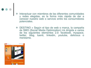    Interactuar con miembros de las diferentes comunidades
    y redes elegidas, es la forma más rápida de dar a
    conocer nuestro web o servicio entre los consumidores
    potenciales.

   DESTINO » Según el tipo de web o marca, la campaña
    de SMO (Social Media Optimization) irá dirigida a varios
    de los siguientes elementos 2.0: facebook, myspace,
    twitter, blog, tuenti, linkedin, youtube, delicious o
    menéame.
 