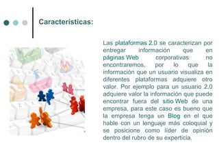 Características:

                   Las plataformas 2.0 se caracterizan por
                   entregar     información      que    en
                   páginas Web         corporativas     no
                   encontraremos,      por   lo    que   la
                   información que un usuario visualiza en
                   diferentes plataformas adquiere otro
                   valor. Por ejemplo para un usuario 2.0
                   adquiere valor la información que puede
                   encontrar fuera del sitio Web de una
                   empresa, para este caso es bueno que
                   la empresa tenga un Blog en el que
                   hable con un lenguaje más coloquial y
                   se posicione como líder de opinión
                   dentro del rubro de su experticia.
 