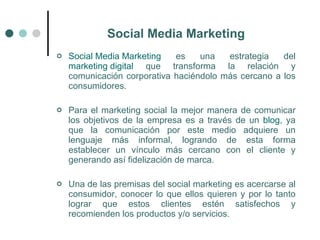 Social Media Marketing
   Social Media Marketing   es    una   estrategia   del
    marketing digital que transforma la relación y
    comunicación corporativa haciéndolo más cercano a los
    consumidores.

   Para el marketing social la mejor manera de comunicar
    los objetivos de la empresa es a través de un blog, ya
    que la comunicación por este medio adquiere un
    lenguaje más informal, logrando de esta forma
    establecer un vínculo más cercano con el cliente y
    generando así fidelización de marca.

   Una de las premisas del social marketing es acercarse al
    consumidor, conocer lo que ellos quieren y por lo tanto
    lograr que estos clientes estén satisfechos y
    recomienden los productos y/o servicios.
 