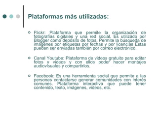 Plataformas más utilizadas:

   Flickr: Plataforma que permite la organización de
    fotografías digitales y una red social. Es utilizado por
    Blogger como depósito de fotos. Permite la búsqueda de
    imágenes por etiquetas por fechas y por licencias Estas
    pueden ser enviadas también por correo electrónico.

   Canal Youtube: Plataforma de videos gratuito para editar
    fotos y videos y con ellos poder hacer montajes
    audiovisuales y compartirlos.

   Facebook: Es una herramienta social que permite a las
    personas contactarse generar comunidades con interés
    comunes. Plataforma interactiva que puede tener
    contenido, texto, imágenes, videos, etc.
 