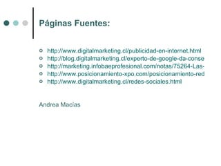 Páginas Fuentes:


   http://www.digitalmarketing.cl/publicidad-en-internet.html
   http://blog.digitalmarketing.cl/experto-de-google-da-consejos-sob
   http://marketing.infobaeprofesional.com/notas/75264-Las-empre
   http://www.posicionamiento-xpo.com/posicionamiento-redes-soc
   http://www.digitalmarketing.cl/redes-sociales.html


Andrea Macías
 