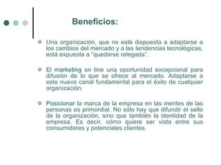 Beneficios:

   Una organización, que no esté dispuesta a adaptarse a
    los cambios del mercado y a las tendencias tecnológicas,
    está expuesta a “quedarse relegada”.

   El marketing on line una oportunidad excepcional para
    difusión de lo que se ofrece al mercado. Adaptarse a
    este nuevo canal fundamental para el éxito de cualquier
    organización.

   Posicionar la marca de la empresa en las mentes de las
    personas es primordial. No sólo hay que difundir el sello
    de la organización, sino que también la identidad de la
    empresa. Es decir, cómo quiere ser vista entre sus
    consumidores y potenciales clientes.
 