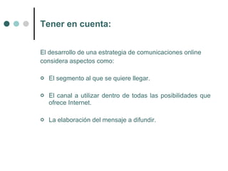 Tener en cuenta:


El desarrollo de una estrategia de comunicaciones online
considera aspectos como:

   El segmento al que se quiere llegar.

   El canal a utilizar dentro de todas las posibilidades que
    ofrece Internet.

   La elaboración del mensaje a difundir.
 