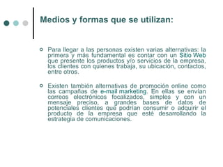 Medios y formas que se utilizan:


   Para llegar a las personas existen varias alternativas: la
    primera y más fundamental es contar con un Sitio Web
    que presente los productos y/o servicios de la empresa,
    los clientes con quienes trabaja, su ubicación, contactos,
    entre otros.

   Existen también alternativas de promoción online como
    las campañas de e-mail marketing. En ellas se envían
    correos electrónicos focalizados, simples y con un
    mensaje preciso, a grandes bases de datos de
    potenciales clientes que podrían consumir o adquirir el
    producto de la empresa que esté desarrollando la
    estrategia de comunicaciones.
 