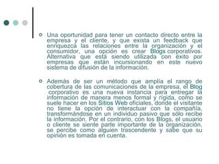    Una oportunidad para tener un contacto directo entre la
    empresa y el cliente, y que exista un feedback que
    enriquezca las relaciones entre la organización y el
    consumidor, una opción es crear Blogs corporativos.
    Alternativa que está siendo utilizada con éxito por
    empresas que están incursionando en este nuevo
    sistema de difusión de la información.

   Además de ser un método que amplía el rango de
    cobertura de las comunicaciones de la empresa, el Blog
     corporativo es una nueva instancia para entregar la
    información de manera menos formal y rígida, como se
    suele hacer en los Sitios Web oficiales, donde el visitante
    no tiene la opción de interactuar con la compañía,
    transformándose en un individuo pasivo que sólo recibe
    la información. Por el contrario, con los Blogs, el usuario
    o cliente se siente parte importante de la organización,
    se percibe como alguien trascendente y sabe que su
    opinión es tomada en cuenta.
 