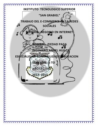 INSTITUTO TECNOLOGICO SUPERIOR
“SAN GRABIEL”
TRABAJO DEL E-COMMERCE EN LA REDES
SOCIALES
MATERIA: NEGOCIO EN INTERNET
NOMBRE: PIEDAD PAGA
INGENIERO ANGEL HUILCA
ESPECIALIDAD: CONTABILIDAD TRIBUTACION
SEMESTRE: 6 TO
AÑO LECTIVO
2012- 2013
 