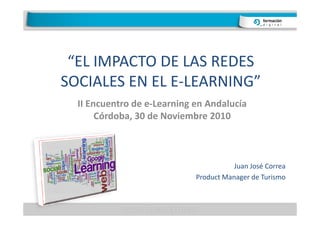 “EL IMPACTO DE LAS REDES
SOCIALES EN EL E-LEARNING”
  II Encuentro de e-Learning en Andalucía
       Córdoba, 30 de Noviembre 2010



                                        Juan José Correa
                             Product Manager de Turismo
 