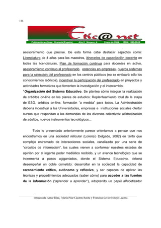 Publicación en línea. Granada (España). Año II Número 4. Enero de 2004. ISSN: 1695-324X
_______________________________________________________________________________________
Inmaculada Aznar Díaz, María Pilar Cáceres Reche y Francisco Javier Hinojo Lucena
186
asesoramiento que precise. De esta forma cabe destacar aspectos como:
Licenciatura de 4 años para los maestros, itinerarios de capacitación docente en
todas las licenciaturas, Plan de formación continua para docentes en activo,
asesoramiento continuo al profesorado, estancias en empresas, nuevos sistemas
para la selección del profesorado en los centros públicos (no se evaluará sólo los
conocimientos teóricos), incentivar la participación del profesorado en proyectos y
actividades formativas que fomenten la investigación y el intercambio.
*Organización del Sistema Educativo. Se plantea cómo integrar la realización
de créditos on-line en los planes de estudios: Replanteamiento total de la etapa
de ESO, créditos on-line, formación “a medida” para todos. La Administración
debería incentivar a las Universidades, empresas e instituciones sociales ofertar
cursos que respondan a las demandas de los diversos colectivos: alfabetización
de adultos, nuevos instrumentos tecnológicos...
Todo lo presentado anteriormente parece orientarnos a pensar que nos
encontramos en una sociedad reticular (Lorenzo Delgado, 2002) en tanto que
complejo entramado de interacciones sociales, canalizado por una serie de
“circuitos de información”, los cuales vienen a conformar nuestros estados de
opinión por el ingente poder mediático recibido, y un avance tecnológico que se
incrementa a pasos agigantados, donde el Sistema Educativo, deberá
desempeñar un doble cometido: desarrollar en la sociedad la capacidad de
razonamiento crítico, autónomo y reflexivo, y ser capaces de aplicar las
técnicas y procedimientos adecuados (saber cómo) para acceder a las fuentes
de la información (“aprender a aprender”), adoptando un papel alfabetizador
 