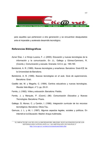 Publicación en línea. Granada (España). Año II Número 4. Enero de 2005. ISSN: 1695-324X
_______________________________________________________________________________________
EL IMPACTO DE LAS TICs EN LA SOCIEDAD DEL MILENIO: NUEVAS EXIGENCIAS DE LOS
SISTEMAS EDUCATIVOS ANTE LA “ALFABETIZACIÓN TECNOLÓGICA”
http://www.ugr.es/~sevimeco/revistaeticanet/index.htm
187
para aquellos que pertenecen a otra generación y se encuentran desajustados
ante el imparable y acelerado desarrollo tecnológico.
Referencias Bibliográficas
Aznar Díaz, I. e Hinojo Lucena, F. J. (2000). Educación y nuevas tecnologías de la
información y la comunicación. En J.L. Gallego y Gómez-Caminero, R.
(Coords.). Comunicación y escuela. Granada: G.E.U. pp.: 185-190.
Bartolomé, A. R. (1989). Nuevas tecnologías y enseñanza. Barcelona: Graó-ICE de
la Universidad de Barcelona.
Bartolomé, A. R. (1999). Nuevas tecnologías en el aula. Guía de supervivencia.
Barcelona: Graó.
Castillo del, M. y Magaña, C. (1994). Centros educativos y nuevas tecnologías.
Revista Vela Mayor, nº 3. pp. 25-31.
Ferrés, J. (1992). Vídeo y educación. Barcelona: Paidós.
Ferrés, J. y Marqués, P. (Coord.) (96): Comunicación Educativa y Nuevas
Tecnologías. Barcelona: Praxis.
Gallego, D; Alonso, C. y Cantón, I. (1996). Integración curricular de los recursos
tecnológicos. Barcelona: Oikos-Tau.
Gamuza, J. L. y Ali, I. (1997). Algunos aspectos legales, sociales y políticos. En
Internét en la Educación. Madrid: Anaya multimedia.
 