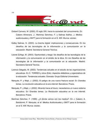 Publicación en línea. Granada (España). Año II Número 4. Enero de 2004. ISSN: 1695-324X
_______________________________________________________________________________________
Inmaculada Aznar Díaz, María Pilar Cáceres Reche y Francisco Javier Hinojo Lucena
188
Gisbert Cervera, M. (2000). El siglo XXI, hacia la sociedad del conocimiento. En
Cabero Almenara, J.; Martínez Sánchez, F. y Salinas Ibáñez, J. Medios
audiovisuales y NNTT para la formación en el S. XXI. Murcia: edutec.
Kelley Salinas, G. (2003). La brecha digital: implicaciones y consecuencias. En los
desafíos de las tecnologías de la información y la comunicación en la
educación. Madrid: Secretaría General Técnica.
Leonel Zúñiga, M. (2003). Oportunidad y riesgo: los desafíos de las tecnologías de la
información y la comunicación en el ámbito de la ética. En los Desafíos de las
tecnologías de la información y la comunicación en la educación. Madrid:
Secretaría General Técnica.
Lorenzo Delgado, M. (2002). Tendencias actuales en el estudio de las organizaciones
educativas. En C. TORRES y otros (Eds): Aspectos didácticos y organizativos de
la educación. Tendencias actuales. Granada: Grupo Editorial Universitario.
Marqués, P. y Majó, J. (2002). El peligro de una nueva fractura social. En Grandes
temas. La revolución educativa en la era internét. Barcelona: Praxis.
Marqués, P. y Majó, J. (2002). Mirando hacia el futuro: necesitamos un nuevo sistema
educativo. En Grandes temas. La Revolución educativa en la era Internét.
Barcelona: Praxis.
Martínez Sánchez, F. (1999). ¿A dónde vamos con los medios?. En J. Cabero; A.
Bartolomé; P. Marqués; et al. Medios Audiovisuales y NNTT para la formación
en el S. XXI. Murcia: edutec.
 
