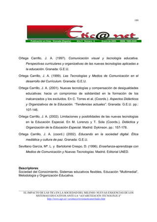 Publicación en línea. Granada (España). Año II Número 4. Enero de 2005. ISSN: 1695-324X
_______________________________________________________________________________________
EL IMPACTO DE LAS TICs EN LA SOCIEDAD DEL MILENIO: NUEVAS EXIGENCIAS DE LOS
SISTEMAS EDUCATIVOS ANTE LA “ALFABETIZACIÓN TECNOLÓGICA”
http://www.ugr.es/~sevimeco/revistaeticanet/index.htm
189
Ortega Carrillo, J. A. (1997). Comunicación visual y tecnología educativa.
Perspectivas curriculares y organizativas de las nuevas tecnologías aplicadas a
la educación. Granada: G.E.U.
Ortega Carrillo, J. A. (1999). Las Tecnologías y Medios de Comunicación en el
desarrollo del Currículum. Granada: G.E.U.
Ortega Carrillo, J. A. (2001). Nuevas tecnologías y compensación de desigualdades
educativas: hacia un compromiso de solidaridad en la formación de los
inalcanzados y los excluidos. En C. Torres et al. (Coords.). Aspectos Didácticos
y Organizativos de la Educación. “Tendencias actuales”. Granada: G.E.U. pp.:
107-146.
Ortega Carrillo, J. A. (2002). Limitaciones y posibilidades de las nuevas tecnologías
en la Educación Especial. En M. Lorenzo y T. Sola (Coords.). Didáctica y
Organización de la Educación Especial. Madrid: Dykinson. pp.: 157-178.
Ortega Carrillo, J. A. (coord.) (2002). Educando en la sociedad digital. Ética
mediática y cultura de paz. Granada: G.E.U.
Sevillano García, Mª. L. y Bartolomé Crespo, D. (1996). Enseñanza-aprendizaje con
Medios de Comunicación y Nuevas Tecnologías. Madrid. Editorial UNED.
Descriptores:
Sociedad del Conocimiento, Sistemas educativos flexibles, Educación “Multimedial”,
Metodología y Organización Educativa.
 