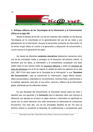 Publicación en línea. Granada (España). Año II Número 4. Enero de 2004. ISSN: 1695-324X
_______________________________________________________________________________________
Inmaculada Aznar Díaz, María Pilar Cáceres Reche y Francisco Javier Hinojo Lucena
180
1.- Enfoque reflexivo de las Tecnologías de la Información y la Comunicación
(TICs) en el siglo XXI
Desde la década de los 90, uno de los impactos más notables en las Nuevas
Tecnologías se ha vislumbrado en la generalización del uso de las redes y una
globalización de la información. Aunque la transmisión constante de información no
ha tenido ningún efecto en cuanto a la generación y adquisición de conocimiento y
mucho menos en la generación de saber.
Así desde los diferentes contextos educativos deberemos marcarnos como
una de las principales metas a conseguir en la educación del próximo milenio, el
favorecer que los datos, la información y el conocimiento constituyan una base
sólida sobre la que asentar todos los procesos reflexivos y todos los procesos de
toma de decisiones con el fin de mejorar la calidad de todos los aspectos de la vida
(UE, 1997:17).Es decir pasar de la “Sociedad de la Información” a una “Sociedad
del Conocimiento”, esto es transformar la “información”, según Mercé Gisbert,
datos secuenciados y ordenados en conocimientos, nociones fieles o aproximadas a
la realidad, aplicando, para ello, el uso crítico, racional y reflexivo de la información
global, distribuida por los diferentes medios.
En esa Sociedad del Conocimiento, la diversidad reinará sobre los retos y
desafíos que nos aguardan y la formación será el elemento clave que marcará la
diferencia, por ejemplo en el futuro no saber idiomas o informática no significará no
contar con un activo adicional, sino estar seriamente en inferioridad de condiciones
(Punset:42). Con todo ello, uno de los principales desafíos de las TIC para el
próximo milenio lo constituirá el desarrollo de cualificaciones y competencias para
 