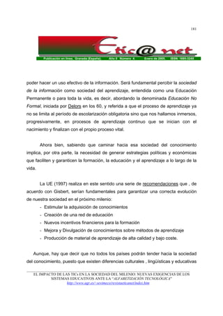Publicación en línea. Granada (España). Año II Número 4. Enero de 2005. ISSN: 1695-324X
_______________________________________________________________________________________
EL IMPACTO DE LAS TICs EN LA SOCIEDAD DEL MILENIO: NUEVAS EXIGENCIAS DE LOS
SISTEMAS EDUCATIVOS ANTE LA “ALFABETIZACIÓN TECNOLÓGICA”
http://www.ugr.es/~sevimeco/revistaeticanet/index.htm
181
poder hacer un uso efectivo de la información. Será fundamental percibir la sociedad
de la información como sociedad del aprendizaje, entendida como una Educación
Permanente o para toda la vida, es decir, abordando la denominada Educación No
Formal, iniciada por Delors en los 60, y referida a que el proceso de aprendizaje ya
no se limita al período de escolarización obligatoria sino que nos hallamos inmersos,
progresivamente, en procesos de aprendizaje continuo que se inician con el
nacimiento y finalizan con el propio proceso vital.
Ahora bien, sabiendo que caminar hacia esa sociedad del conocimiento
implica, por otra parte, la necesidad de generar estrategias políticas y económicas
que faciliten y garanticen la formación, la educación y el aprendizaje a lo largo de la
vida.
La UE (1997) realiza en este sentido una serie de recomendaciones que , de
acuerdo con Gisbert, serían fundamentales para garantizar una correcta evolución
de nuestra sociedad en el próximo milenio:
- Estimular la adquisición de conocimientos
- Creación de una red de educación
- Nuevos incentivos financieros para la formación
- Mejora y Divulgación de conocimientos sobre métodos de aprendizaje
- Producción de material de aprendizaje de alta calidad y bajo coste.
Aunque, hay que decir que no todos los países podrán tender hacia la sociedad
del conocimiento, puesto que existen diferencias culturales , lingüísticas y educativas
 