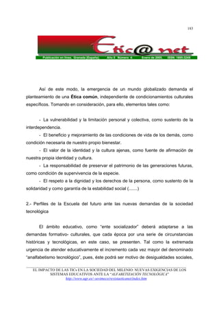 Publicación en línea. Granada (España). Año II Número 4. Enero de 2005. ISSN: 1695-324X
_______________________________________________________________________________________
EL IMPACTO DE LAS TICs EN LA SOCIEDAD DEL MILENIO: NUEVAS EXIGENCIAS DE LOS
SISTEMAS EDUCATIVOS ANTE LA “ALFABETIZACIÓN TECNOLÓGICA”
http://www.ugr.es/~sevimeco/revistaeticanet/index.htm
183
Así de este modo, la emergencia de un mundo globalizado demanda el
planteamiento de una Ética común, independiente de condicionamientos culturales
específicos. Tomando en consideración, para ello, elementos tales como:
- La vulnerabilidad y la limitación personal y colectiva, como sustento de la
interdependencia.
- El beneficio y mejoramiento de las condiciones de vida de los demás, como
condición necesaria de nuestro propio bienestar.
- El valor de la identidad y la cultura ajenas, como fuente de afirmación de
nuestra propia identidad y cultura.
- La responsabilidad de preservar el patrimonio de las generaciones futuras,
como condición de supervivencia de la especie.
- El respeto a la dignidad y los derechos de la persona, como sustento de la
solidaridad y como garantía de la estabilidad social (.......)
2.- Perfiles de la Escuela del futuro ante las nuevas demandas de la sociedad
tecnológica
El ámbito educativo, como “ente socializador” deberá adaptarse a las
demandas formativo- culturales, que cada época por una serie de circunstancias
históricas y tecnológicas, en este caso, se presenten. Tal como la extremada
urgencia de atender educativamente el incremento cada vez mayor del denominado
“analfabetismo tecnológico”, pues, éste podrá ser motivo de desigualdades sociales,
 