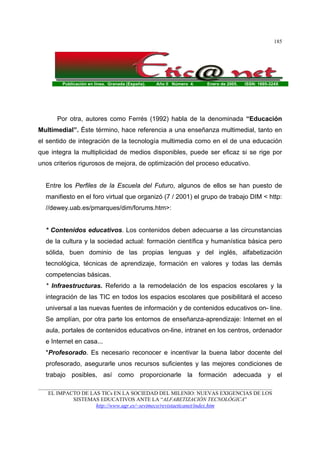 Publicación en línea. Granada (España). Año II Número 4. Enero de 2005. ISSN: 1695-324X
_______________________________________________________________________________________
EL IMPACTO DE LAS TICs EN LA SOCIEDAD DEL MILENIO: NUEVAS EXIGENCIAS DE LOS
SISTEMAS EDUCATIVOS ANTE LA “ALFABETIZACIÓN TECNOLÓGICA”
http://www.ugr.es/~sevimeco/revistaeticanet/index.htm
185
Por otra, autores como Ferrés (1992) habla de la denominada “Educación
Multimedial”. Éste término, hace referencia a una enseñanza multimedial, tanto en
el sentido de integración de la tecnología multimedia como en el de una educación
que integra la multiplicidad de medios disponibles, puede ser eficaz si se rige por
unos criterios rigurosos de mejora, de optimización del proceso educativo.
Entre los Perfiles de la Escuela del Futuro, algunos de ellos se han puesto de
manifiesto en el foro virtual que organizó (7 / 2001) el grupo de trabajo DIM < http:
//dewey.uab.es/pmarques/dim/forums.htm>:
* Contenidos educativos. Los contenidos deben adecuarse a las circunstancias
de la cultura y la sociedad actual: formación científica y humanística básica pero
sólida, buen dominio de las propias lenguas y del inglés, alfabetización
tecnológica, técnicas de aprendizaje, formación en valores y todas las demás
competencias básicas.
* Infraestructuras. Referido a la remodelación de los espacios escolares y la
integración de las TIC en todos los espacios escolares que posibilitará el acceso
universal a las nuevas fuentes de información y de contenidos educativos on- line.
Se amplían, por otra parte los entornos de enseñanza-aprendizaje: Internet en el
aula, portales de contenidos educativos on-line, intranet en los centros, ordenador
e Internet en casa...
*Profesorado. Es necesario reconocer e incentivar la buena labor docente del
profesorado, asegurarle unos recursos suficientes y las mejores condiciones de
trabajo posibles, así como proporcionarle la formación adecuada y el
 