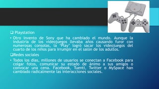  Playstation
• Otro invento de Sony que ha cambiado el mundo. Aunque la
industria de los videojuegos llevaba años causando furor con
numerosas consolas, la ‘Play’ logró sacar los videojuegos del
cuarto de los niños para irrumpir en el salón de los adultos.
Redes sociales
• Todos los días, millones de usuarios se conectan a Facebook para
colgar fotos, comunicar su estado de ánimo a sus amigos o
convocar una cena. Facebook, Tuenti, Twitter o MySpace han
cambiado radicalmente las interacciones sociales.
 