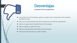 Desventajas
que aportan las TIC a las organizaciones
 La introducción de tecnología genera un gasto, pero a largo plazo este otorgará
beneficios a esta.
 Mal uso por parte del personal de la maquinaria, por falta de capacitación.
 Genera un gasto darle mantenimiento a los equipos.
 Menos trabajo al capital humano.
 Mal uso de programas adecuados para la empresa.
 Distracción del personal con redes sociales.
 
