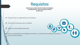Requisitos
Que hay que cumplir antes de introducir tecnología a
las organizaciones , para que produzca efectos
positivos son:
 Conocer bien la organización y/o empresa.
 Conocer los procesos que se utilizan.
 Adquirir la tecnología adecuada.
 Hacer una planeación estratégica tomando en cuenta las necesidades presentes y
futuras de la empresa.
 
