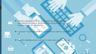  Planificar detalladamente las necesidades de tecnología de la
información e incorporar los sistemas tecnológicos paulatinamente,
empezando por los más básicos.
 Capacitar al personal para el uso de los nuevos sistemas, programas
etc.
 Describir detalladamente cuál será la repercusión para su empresa.
 