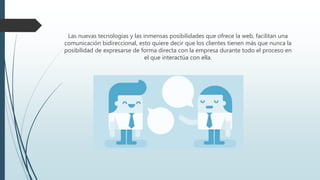 Las nuevas tecnologías y las inmensas posibilidades que ofrece la web, facilitan una
comunicación bidireccional, esto quiere decir que los clientes tienen más que nunca la
posibilidad de expresarse de forma directa con la empresa durante todo el proceso en
el que interactúa con ella.
 