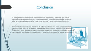Conclusión
A lo largo de esta investigación puedo concluir lo importante y esenciales que son las
tecnologías de la información para cualquier empresa, sin importar su tamaño o giro, sin
ellas las organizaciones no serian capaces de procesar y almacenar tanta información.
Es importante señalar que el desarrollo de estas tecnologías trae como consecuencia a las
organizaciones hacia un incremento notable de la productividad, pero no hay que olvidar
que adquirir estos equipos en nuestra empresa conlleva una gran responsabilidad, ya que se
necesita toda una planeación, organización y capacitación acorde a las nuevas tecnologías.
 