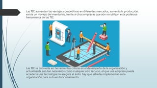 Las TIC aumentan las ventajas competitivas en diferentes mercados, aumenta la producción,
existe un manejo de inventarios, frente a otras empresas que aún no utilizan esta poderosa
herramienta de las TIC.
Las TIC se convierte en herramientas críticas en el desempeño de la organización y
actualmente son tan necesarios como cualquier otro recurso, el que una empresa pueda
acceder a una tecnología no asegura el éxito, hay que saberlas implementar en la
organización para su buen funcionamiento.
 