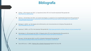 Bibliografía
 Zuñiga, J. (20 de Agosto de 2012). La importancia de las TIC en el mundo empresarial. Recuperado de:
http://definicion.de/empresa/
 Zamora, J. (20 de Marzo de 2013). Las nuevas tecnologías y su impacto en la competitividad empresarial. Recuperado de:
http://www.iese.edu/es/conoce-iese/prensa-noticias/noticias/2013/marzo/las-nuevas-tecnologias-y-su-impacto-en-la-
competitividad-empresarial/
 Restrepo, G. (2012). Las Tecnologías de la Información y las Comunicaciones en la Empresa. Recuperado de:
http://luisguillermo.com/tic.pdf
 Espinoza, E. (2005). Las TIC en las empresas. Recuperado de: http://www.serviciostic.com/las-tic/las-tic-en-las-empresas.html
 Montenegro, A. (20 de Agosto de 2010). El Impacto de las TIC en las Organizaciones. Recuperado de:
http://tecnologiaempresarialrs.blogspot.mx/2010/09/el-impacto-de-las-tics-en-las.html
 De Jesús J. (02 de Julio de 2013). Las TIC y la Gestión Empresarial. Recuperado de:
http://www.eoi.es/blogs/mtelcon/2013/02/06/las-tics-y-la-gestion-empresarial/
 García Del Junco, J. (2001). Prácticas De La Gestión Empresarial, Madrid: Mc Graw Hill.
 