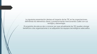 La siguiente presentación destaca el impacto de las TIC en las organizaciones,
definiendo los elementos claves y posteriormente mencionando cuáles son sus
ventajas y desventajas.
El propósito de este es dar a conocer por que actualmente las TIC pueden otorgar
beneficios a las organizaciones si se adquieren los equipos tecnológicos adecuados.
 