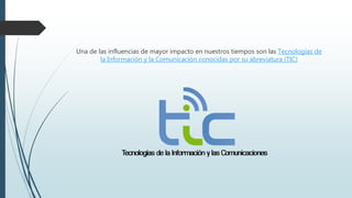 Una de las influencias de mayor impacto en nuestros tiempos son las Tecnologías de
la Información y la Comunicación conocidas por su abreviatura (TIC)
 