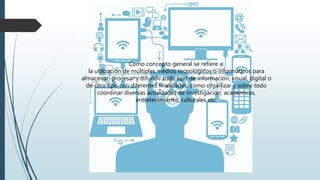 Como concepto general se refiere a:
la utilización de múltiples medios tecnológicos o informáticos para
almacenar, procesar y difundir todo tipo de información, visual, digital o
de otro tipo con diferentes finalidades, como organizar y sobre todo
coordinar diversas actividades de investigación, académicas,
entretenimiento, culturales etc.
 