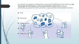 La evolución tecnológica y el desenfreno avance de la globalización han hecho que las
Tecnologías de Información y Comunicación faciliten nuestra vida cotidiana y
profesional, ya que las TIC están presentes en gran parte de las actividades humanas:
 Ocio
 Educación
 Comunicación
 Trabajo
 Negocios etc.
 