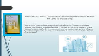 García Del Junco, Julio. (2001). Prácticas De La Gestión Empresarial. Madrid: Mc Graw
Hill. Define a la empresa como:
“Una entidad que mediante la organización de elementos humanos, materiales,
técnicos y financieros proporciona bienes o servicios a cambio de un precio que le
permite la reposición de los recursos empleados y la consecución de unos objetivos
determinados".
 