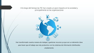 A lo largo del tiempo las TIC han creado un gran impacto en la sociedad y
principalmente en las organizaciones
Han transformado nuestra manera de trabajar y gestionar recursos ya que son un elemento clave
para hacer que el trabajo sea más productivo con los sistemas de información distribuidos
ampliamente.
 