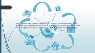 Se ha logrado crear una cultura tecnológica en áreas funcionales dentro de las
empresas que permiten adquirir sistemas especializados, procesar información de
manera digital, envió de documentos y ayuda a la toma de decisiones eficaces.
 