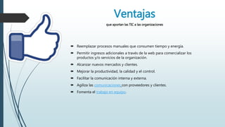 Ventajas
que aportan las TIC a las organizaciones
 Reemplazar procesos manuales que consumen tiempo y energía.
 Permitir ingresos adicionales a través de la web para comercializar los
productos y/o servicios de la organización.
 Alcanzar nuevos mercados y clientes.
 Mejorar la productividad, la calidad y el control.
 Facilitar la comunicación interna y externa.
 Agiliza las comunicaciones con proveedores y clientes.
 Fomenta el trabajo en equipo.
 