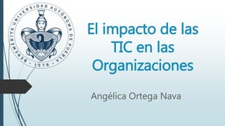 El impacto de las
TIC en las
Organizaciones
Angélica Ortega Nava
 