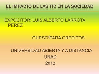 EL IMPACTO DE LAS TIC EN LA SOCIEDAD

EXPOCITOR: LUIS ALBERTO LARROTA
 PEREZ

          CURSO PARA CREDITOS

  UNIVERSIDAD ABIERTA Y A DISTANCIA
               UNAD
               2012
 