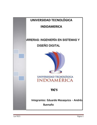 Las TIC’S Página 1
UNIVERSIDAD TECNOLÓGICA
INDOAMERICA
CARRERAS: INGENIERÍA EN SISTEMAS Y
DISEÑO DIGITAL
TIC’S
| Integrantes: Eduardo Masaquiza – Andrés
Buenaño
 