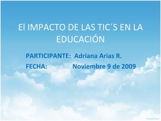 El IMPACTO DE LAS TIC´S EN LA EDUCACIÓN PARTICIPANTE:  Adriana Arias R. FECHA:    Noviembre  9 de 2009 