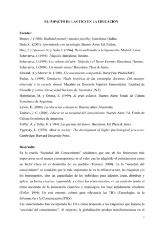 EL IMPACTO DE LAS TICS EN LA EDUCACIÓN
Fuentes:
Bruner, J. (1988): Realidad mental y mundos posibles. Barcelona: Gedisa.
Dede, C. (2001). Aprendiendo con tecnología. Buenos Aires: Ed. Paidós,
Díaz, P.; Catenazzi, N. y Aedo, I. (1996). De la multimedia a la hipermedia. Madrid: Rama.
Echeverría, J. (1994): Telépolis. Barcelona: Destino.
Echeverría, J. (1999). Los señores del aire: Telépolis y el Tercer Entorno. Barcelona: Destino,
Echeverría, J. (2000). Un mundo virtual. Barcelona: Plaza & Janés,
Edward, D. y Mercer, N. (1988). El conocimiento compartido. Barcelona: Paidós/MEC.
Furlan, A. (1999). Seminario: Visión histórica de las estrategias docentes. Del maestro
itinerante a la escuela virtual. Maestría en Docencia Superior Universitaria. Facultad de
Filosofía y Letras. Universidad Nacional de Tucumán (UNT).
Hopenhayn, M. y Ottone, E. (1999). El gran eslabón. Buenos Aires: Fondo de Cultura
Económica de Argentina.
Litwin, E. (2000). La educación a distancia. Buenos Aires: Amorrortu.
Tedesco, J. C. (2000). Educar en la sociedad del conocimiento. Buenos Aires: Ed. Fondo de
Cultura Económica de Argentina.
Toffler, A. y Tofler, H. (1994). Las guerras del futuro. Barcelona: Ed. Plaza & Janés.
Vygotsky, L. (1978). Mind in society: The development of higher psychological processes.
Cambridge: Harvard University Press.
Desarrollo:
En la reseña “Sociedad del Conocimiento” señalamos que uno de los fenómenos más
importantes en el mundo contemporáneo es el valor que ha adquirido el conocimiento como
un factor clave en el desarrollo de los pueblos (Tedesco, 2000). En la “sociedad del
conocimiento” se considera que lo más importante no es la infraestructura, las máquinas y/o
los instrumentos, sino las capacidades de los individuos para adquirir, crear, distribuir y
aplicar en forma creativa, responsable y crítica los conocimientos, en un contexto donde el
ritmo acelerado de la innovación científica y tecnológica los hace rápidamente obsoletos
(Tofler, 1994). En este entorno, cobran gran relevancia las TICs (Tecnologías de la
Información y la Comunicación (TICs).
Las universidades han incorporado las TICs como respuesta a las exigencias que impone la
“sociedad del conocimiento”. Al respecto, la globalización produjo transformaciones en el
1
 