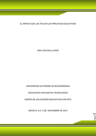EL IMPACTO DE LAS TICS EN LAS PRÁCTICAS EDUCATIVAS




               ANA LIGIA BULLA RIOS




     UNIVERSIDAD AUTONOMA DE BUCARAMANGA


       EDUCACION CON NUEVAS TECNOLOGIAS


    DISEÑO DE SOLUCIONES EDUCATIVAS CON NTIC




       BOGOTA, D.C. 5 DE NOVIEMBRE DE 2012
                                                     1
                                                     Página
 