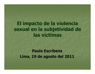 El impacto de la violencia
sexual en la subjetividad de
        las víctimas


        Paula Escribens
  Lima, 19 de agosto del 2011
 
